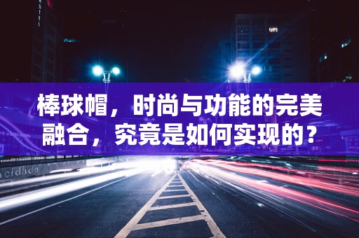 棒球帽，时尚与功能的完美融合，究竟是如何实现的？
