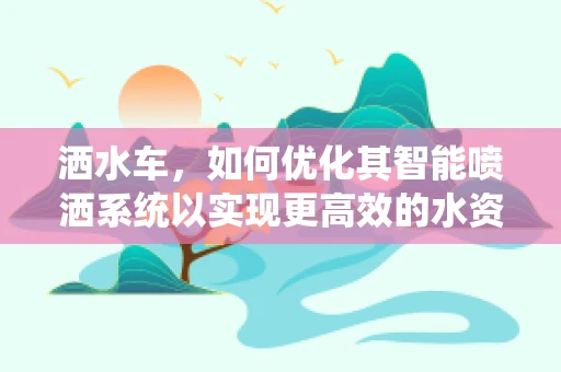 洒水车，如何优化其智能喷洒系统以实现更高效的水资源管理？