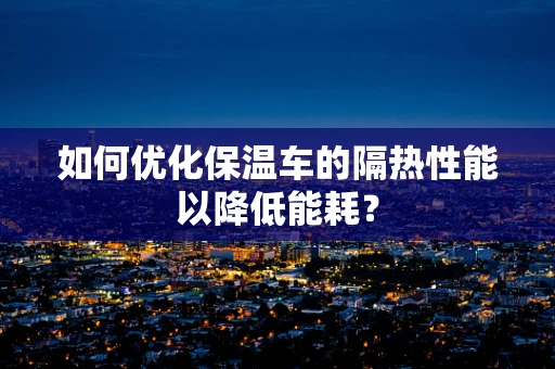 如何优化保温车的隔热性能以降低能耗？