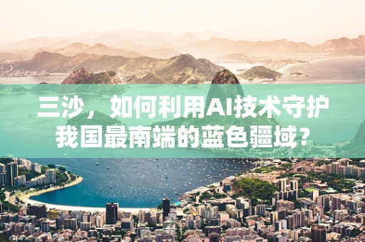 三沙，如何利用AI技术守护我国最南端的蓝色疆域？