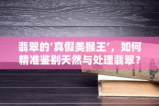 翡翠的‘真假美猴王’，如何精准鉴别天然与处理翡翠？