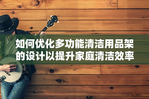 如何优化多功能清洁用品架的设计以提升家庭清洁效率？