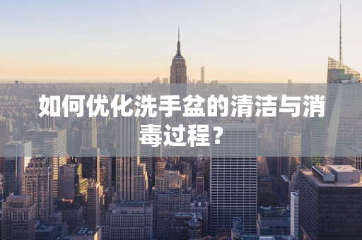 如何优化洗手盆的清洁与消毒过程？