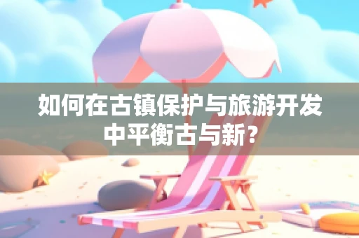 如何在古镇保护与旅游开发中平衡古与新？