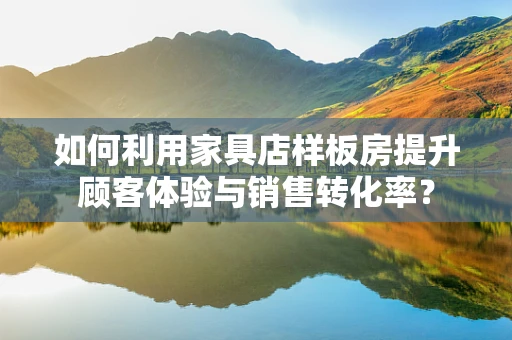 如何利用家具店样板房提升顾客体验与销售转化率？