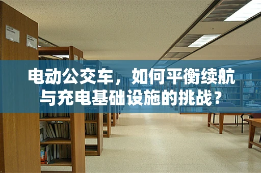 电动公交车，如何平衡续航与充电基础设施的挑战？
