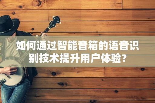 如何通过智能音箱的语音识别技术提升用户体验？