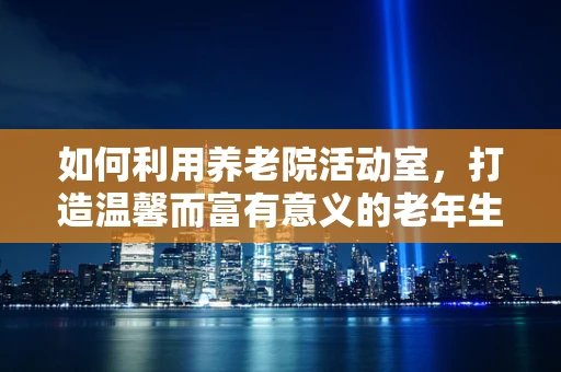如何利用养老院活动室，打造温馨而富有意义的老年生活？
