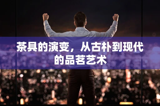 茶具的演变，从古朴到现代的品茗艺术
