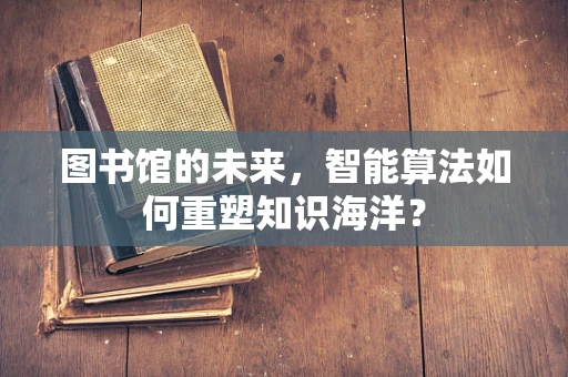 图书馆的未来，智能算法如何重塑知识海洋？