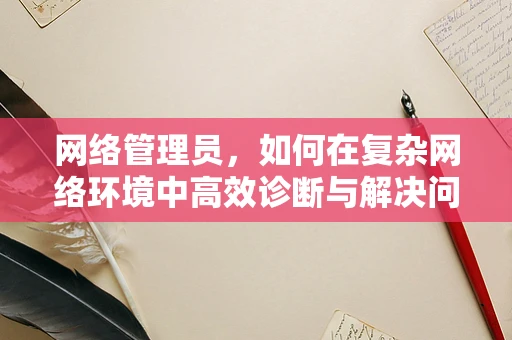 网络管理员，如何在复杂网络环境中高效诊断与解决问题？