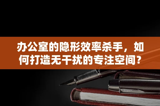 办公室的隐形效率杀手，如何打造无干扰的专注空间？