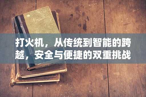 打火机，从传统到智能的跨越，安全与便捷的双重挑战