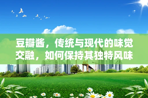 豆瓣酱，传统与现代的味觉交融，如何保持其独特风味？
