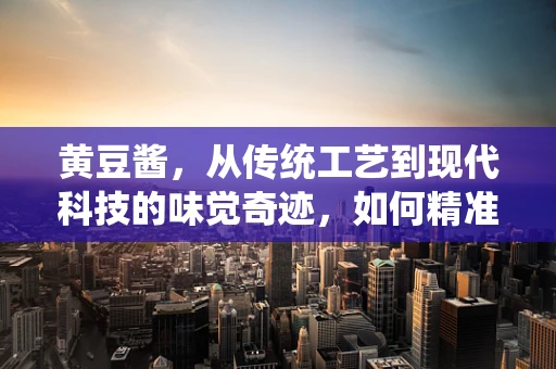 黄豆酱，从传统工艺到现代科技的味觉奇迹，如何精准控制发酵过程？
