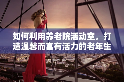 如何利用养老院活动室，打造温馨而富有活力的老年生活？