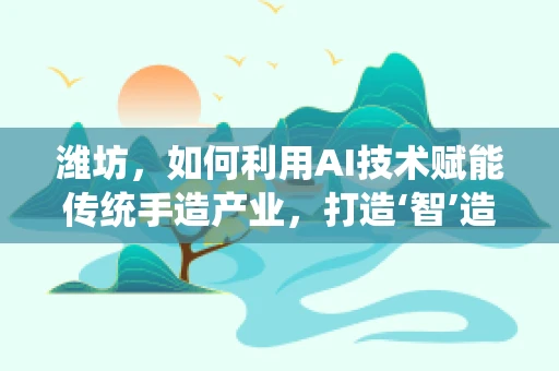 潍坊，如何利用AI技术赋能传统手造产业，打造‘智’造新名片？