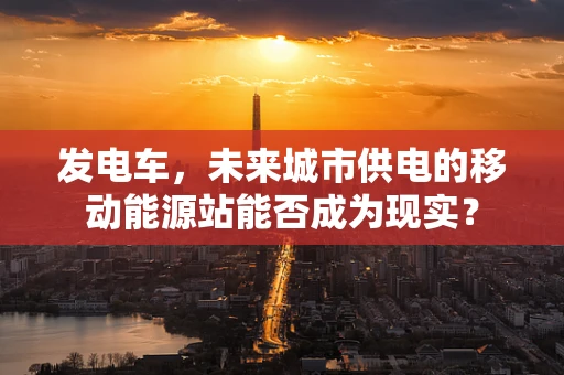 发电车，未来城市供电的移动能源站能否成为现实？