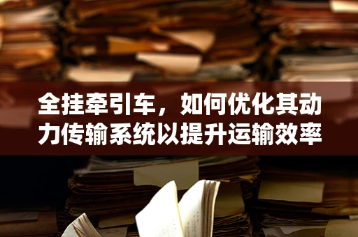 全挂牵引车，如何优化其动力传输系统以提升运输效率？