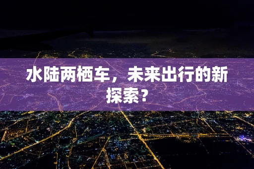 水陆两栖车，未来出行的新探索？