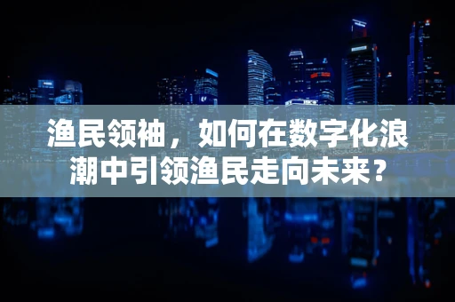 渔民领袖，如何在数字化浪潮中引领渔民走向未来？