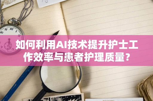 如何利用AI技术提升护士工作效率与患者护理质量？