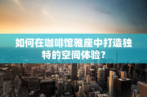如何在咖啡馆雅座中打造独特的空间体验？