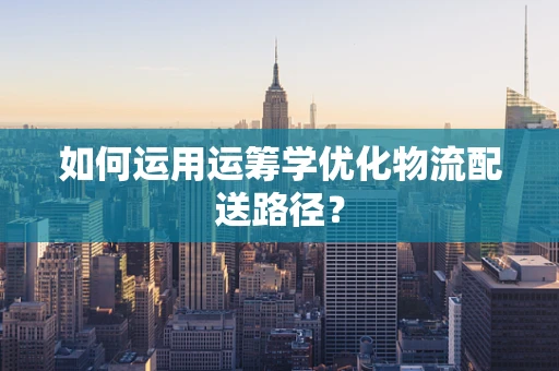 如何运用运筹学优化物流配送路径？