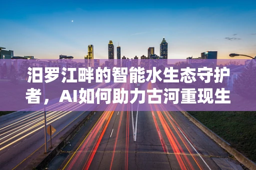 汨罗江畔的智能水生态守护者，AI如何助力古河重现生机？