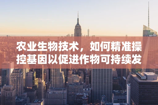 农业生物技术，如何精准操控基因以促进作物可持续发展？