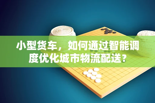 小型货车，如何通过智能调度优化城市物流配送？