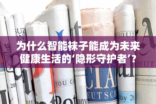 为什么智能袜子能成为未来健康生活的‘隐形守护者’？