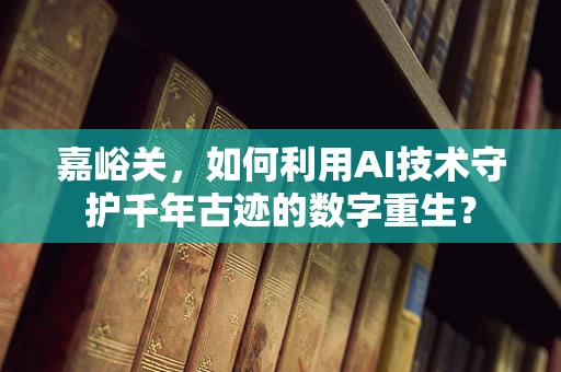 嘉峪关，如何利用AI技术守护千年古迹的数字重生？