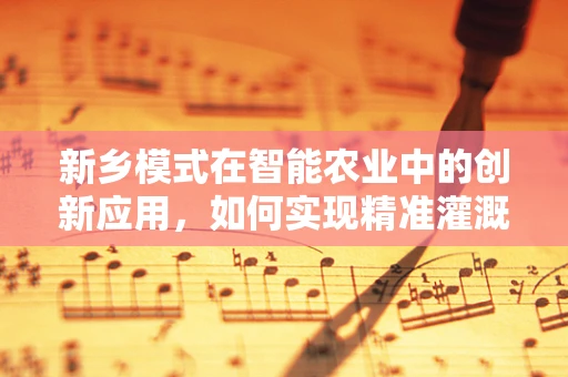 新乡模式在智能农业中的创新应用，如何实现精准灌溉的智能化升级？