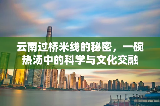 云南过桥米线的秘密，一碗热汤中的科学与文化交融