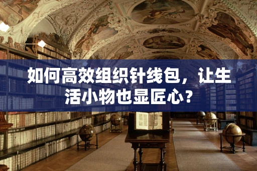 如何高效组织针线包，让生活小物也显匠心？