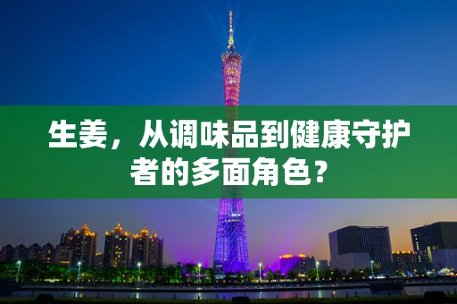 生姜，从调味品到健康守护者的多面角色？