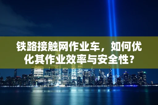 铁路接触网作业车，如何优化其作业效率与安全性？