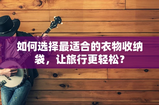 如何选择最适合的衣物收纳袋，让旅行更轻松？