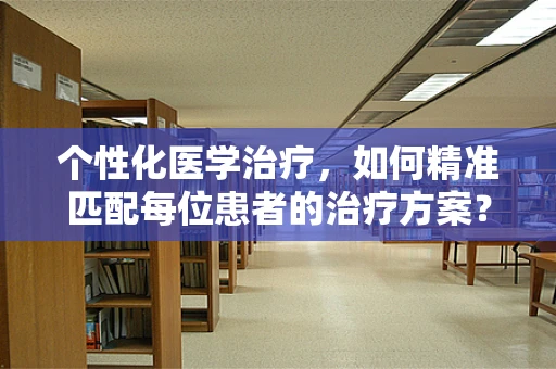 个性化医学治疗，如何精准匹配每位患者的治疗方案？