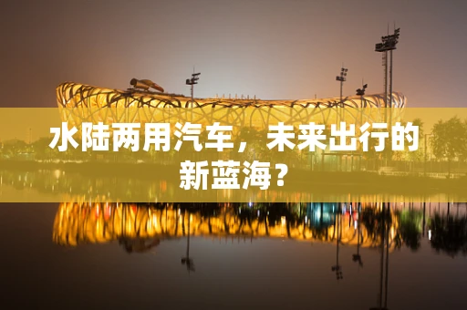 水陆两用汽车，未来出行的新蓝海？