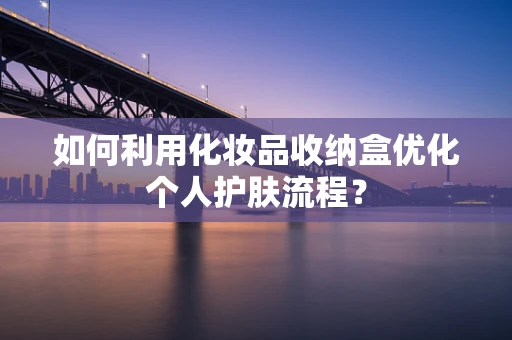 如何利用化妆品收纳盒优化个人护肤流程？