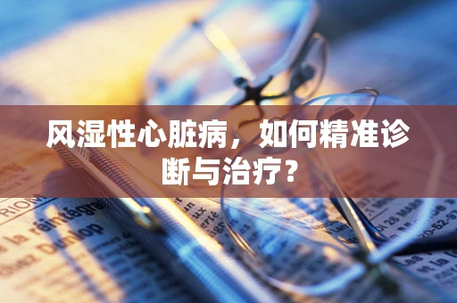 风湿性心脏病，如何精准诊断与治疗？