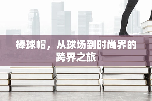 棒球帽，从球场到时尚界的跨界之旅