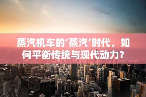 蒸汽机车的‘蒸汽’时代，如何平衡传统与现代动力？