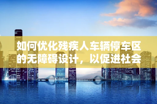 如何优化残疾人车辆停车区的无障碍设计，以促进社会包容性？