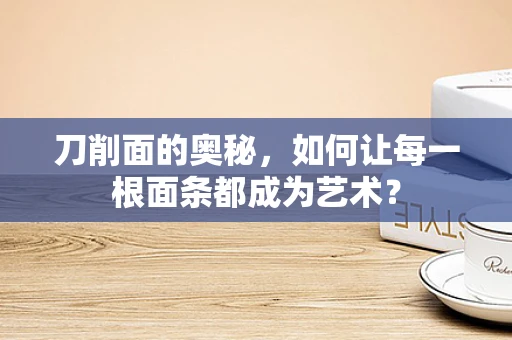 刀削面的奥秘，如何让每一根面条都成为艺术？