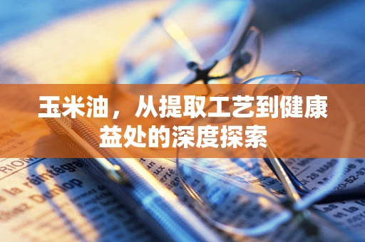 玉米油，从提取工艺到健康益处的深度探索