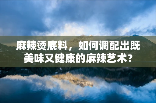 麻辣烫底料，如何调配出既美味又健康的麻辣艺术？