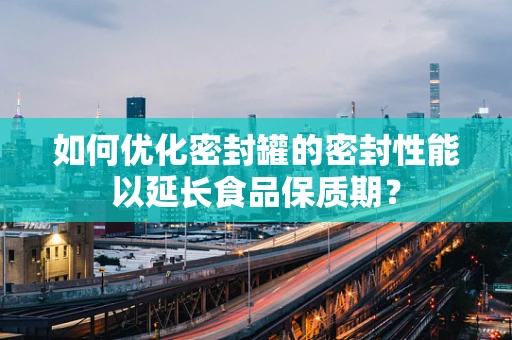 如何优化密封罐的密封性能以延长食品保质期？